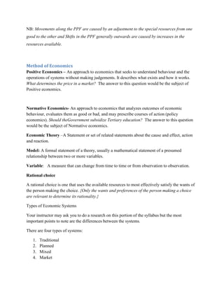 NB: Movements along the PPF are caused by an adjustment to the special resources from one
good to the other and Shifts in the PPF generally outwards are caused by increases in the
resources available.



Method of Economics
Positive Economics – An approach to economics that seeks to understand behaviour and the
operations of systems without making judgements. It describes what exists and how it works.
What determines the price in a market? The answer to this question would be the subject of
Positive economics.



Normative Economics- An approach to economics that analyzes outcomes of economic
behaviour, evaluates them as good or bad, and may prescribe courses of action (policy
economics). Should theGovernment subsidize Tertiary education? The answer to this question
would be the subject of Normative economics.

Economic Theory –A Statement or set of related statements about the cause and effect, action
and reaction.

Model: A formal statement of a theory, usually a mathematical statement of a presumed
relationship between two or more variables.

Variable: A measure that can change from time to time or from observation to observation.

Rational choice

A rational choice is one that uses the available resources to most effectively satisfy the wants of
the person making the choice. {Only the wants and preferences of the person making a choice
are relevant to determine its rationality.}

Types of Economic Systems

Your instructor may ask you to do a research on this portion of the syllabus but the most
important points to note are the differences between the systems.

There are four types of systems:

   1.   Traditional
   2.   Planned
   3.   Mixed
   4.   Market
 