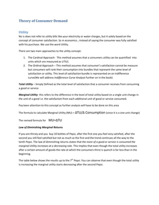 Theory of Consumer Demand


Utility
No is does not refer to utility bills like your electricity or water charges, but it solely based on the
concept of consumer satisfaction. So in economics , instead of saying the consumer was fully satisfied
with his purchase. We use the word Utility.

There are two main approaches to the utility concept:

    1. The Cardinal Approach- This method assumes that a consumers utility can be quantified into
       units which are measured as UTILS.
    2. The Ordinal Approach – This method assumes that consumer’s satisfaction cannot be measure
       but consumers will rank their consumption into bundles that represent the same level of
       satisfaction or utility. This level of satisfaction bundle is represented on an indifference
       curve(We will address Indifference Curve Analysis further on in the book)

Total Utility – Simply Defined as the total level of satisfaction that a consumer receives from consuming
a good or service

Marginal Utility- this refers to the difference in the level of total utility based on a single unit change in
the unit of a good i.e. the satisfaction from each additional unit of good or service consumed.

Pay keen attention to this concept as further analysis will have to be done on this area

The formula to calculate Marginal Utility (MU) = ∆TU/∆ Consumption (since it is a one unit change)

The revised formula for    MU=∆TU
Law of Diminishing Marginal Returns

If you are thirsty and you buy 10 bottles of Pepsi, after the first one you feel very satisfied, after the
second you still feel satisfied but not as much as the first and the trend continues all the way to the
tenth Pepsi. The law of diminishing returns states that the more of a good or service is consumed the
marginal Utility increases at a decreasing rate. This implies that even though the total utility increases
after a certain amount of goods the rate at which the consumers thirst is quench is far less than in the
beginning.

The table below shows the results up to the 7th Pepsi. You can observe that even though the total utility
is increasing the marginal utility starts decreasing after the second Pepsi.
 