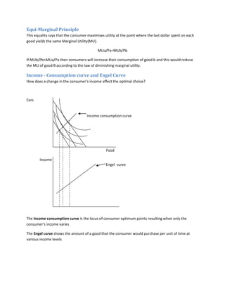 Equi-Marginal Principle
This equality says that the consumer maximises utility at the point where the last dollar spent on each
good yields the same Marginal Utility(MU).

                                           MUa/Pa=MUb/Pb

If MUb/Pb>MUa/Pa then consumers will increase their consumption of good b and this would reduce
the MU of good B according to the law of diminishing marginal utility.

Income - Consumption curve and Engel Curve
How does a change in the consumer’s income affect the optimal choice?



Cars


                                     Income consumption curve




                                                Food

        Income
                                                Engel curve




The Income consumption curve is the locus of consumer optimum points resulting when only the
consumer’s income varies

The Engel curve shows the amount of a good that the consumer would purchase per unit of time at
various income levels
 