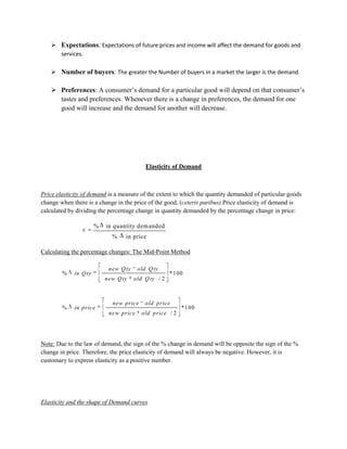  Expectations: Expectations of future prices and income will affect the demand for goods and
      services.

     Number of buyers: The greater the Number of buyers in a market the larger is the demand.

     Preferences: A consumer‟s demand for a particular good will depend on that consumer‟s
      tastes and preferences. Whenever there is a change in preferences, the demand for one
      good will increase and the demand for another will decrease.




                                           Elasticity of Demand



Price elasticity of demand is a measure of the extent to which the quantity demanded of particular goods
change when there is a change in the price of the good, (ceteris paribus).Price elasticity of demand is
calculated by dividing the percentage change in quantity demanded by the percentage change in price:

                       %   in quantity dem anded
                             %    in price

Calculating the percentage changes: The Mid-Point Method

                            new Q ty    old Q ty
        %    in Q ty                                  *100
                           new Q ty    old Q ty / 2



                             new price     old price
        %    in price                                     *100
                            new price     old price / 2




Note: Due to the law of demand, the sign of the % change in demand will be opposite the sign of the %
change in price. Therefore, the price elasticity of demand will always be negative. However, it is
customary to express elasticity as a positive number.




Elasticity and the shape of Demand curves
 