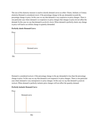 The size of the elasticity measure is used to classify demand curves as either: Elastic, Inelastic or Unitary
elasticity.Demand is considered elastic if the percentage change in the qty demanded exceeds the
percentage change in price. In this case we say that demand is very responsive to price changes. There is
one particular case where demand is so responsive to price changes that changes in price do not affect the
demand. In this case we say that demand is perfectly elastic.When demand is perfectly elastic any change
in price will lead to an infinite change in quantity demanded.

Perfectly elastic Demand Curve

Price




                      Demand curve



Qty




Demand is considered inelastic if the percentage change in the qty demanded is less than the percentage
change in price. In this case we say that demand is not responsive to price changes. There is one particular
case where demand is very unresponsive to price changes. In this case we say that demand is perfectly
inelastic.When demand is perfectly inelastic price changes will not affect the quantity demand.

Perfectly inelastic Demand Curve

Price

              Demand curve




                           Qty
 
