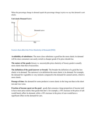 When the percentage change in demand equals the percentage change in price we say that demand is unit
elastic.

Unit elastic Demand Curve

Price



                               Demand curve




                              Qty



Factors that affect the Price Elasticity of Demand (PED)


Availability of substitutes: The more close substitutes a good has the more elastic its demand
will be since consumers can easily switch to cheaper goods if its price should rise.

The nature of the goods (luxury vs. necessity)the price elasticity of luxury goods is usually
more elastic than that of necessities.

The definition of the good (narrow or broad): The broader the definition of a good the less
elastic is its demand. The narrower is its definition the more elastic is its demand. For example,
the demand for vegetables is very inelastic compared to the demand for canned carrots, which is
more elastic.

Passage of time: the demand for some products is more elastic in the long run than in the short
run and vice-versa.

Fraction of income spent on the good: goods that consume a large proportion of income tend
to have more price elastic than goods that don‟t. for example, a 10% increase in the price of salt
would barely affect its demand, while a 10% increase in the price of cars would have a
significant effect on the demand for cars.
 