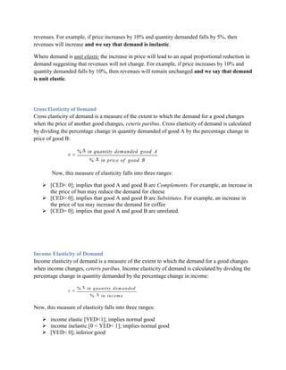 revenues. For example, if price increases by 10% and quantity demanded falls by 5%, then
revenues will increase and we say that demand is inelastic.

Where demand is unit elastic the increase in price will lead to an equal proportional reduction in
demand suggesting that revenues will not change. For example, if price increases by 10% and
quantity demanded falls by 10%, then revenues will remain unchanged and we say that demand
is unit elastic.




Cross Elasticity of Demand
Cross elasticity of demand is a measure of the extent to which the demand for a good changes
when the price of another good changes, ceteris paribus. Cross elasticity of demand is calculated
by dividing the percentage change in quantity demanded of good A by the percentage change in
price of good B:

                    %   in quantity dem anded good A
                         %      in price of good B

        Now, this measure of elasticity falls into three ranges:

    [CED< 0]; implies that good A and good B are Complements. For example, an increase in
     the price of bun may reduce the demand for cheese
    [CED> 0]; implies that good A and good B are Substitutes. For example, an increase in
     the price of tea may increase the demand for coffee
    [CED= 0]; implies that good A and good B are unrelated.




Income Elasticity of Demand
Income elasticity of demand is a measure of the extent to which the demand for a good changes
when income changes, ceteris paribus. Income elasticity of demand is calculated by dividing the
percentage change in quantity demanded by the percentage change in income:

                    %   in q u a n tity d em a n d ed
                          %     in in co m e

Now, this measure of elasticity falls into three ranges:

    income elastic [YED<1]; implies normal good
    income inelastic [0 < YED< 1]; implies normal good
    [YED< 0]; inferior good
 