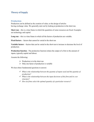 Theory of Supply


Production
Production can be defined as the creation of value; or the design of articles
having exchange value. We generally start out by looking at production in the short run.

Short run: - this is a time frame in which the quantities of some resources are fixed. Examples
are technology and capital.

Long run: - this is a time frame in which all the factors of production are variable.

Fixed factors: - factors that cannot be varied in the short run

Variable factors: - factors that can be varied in the short run to increase or decrease the level of
production.

Production function - The production function relates the output of a firm to the amount of
inputs, typically capital and labour.

Assume the following:

            Production is in the short run
            Only one factor of production is variable

We have three fundamental questions to answer.

            What is the relationship between the quantity of inputs used and the quantity of
             production?
            What is the relationship between the input decisions of the firm and its cost
             structure?
            How do firms select the optimal quantity of a particular resource?
 