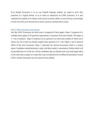 Even though Economics is in no way English language students are urged to write their
responses in a logical format, so as to make an impression on CAPE examiners. It is also
important for students to be abreast with current economic affairs in your territory as knowledge
of such will aid in your discussions in classes, lectures, tutorials and in exams.



The CAPE economics assessment
Just like CSEC Economics the final exam is comprised of three papers. Paper 1 comprises of a
multiple choice paper of 45 questions representing 15 questions from each module. This paper is
1 ½ hrs in duration. Paper 2 comprises of six questions two from each module of which you‟ll
choose one. So in total you should complete three questions in 2 ½ hrs, Papers 1 and 2 represent
(80%) of the total assessment. Paper 3 represents the internal assessment which is a project
report. Candidates should determine a topic with their teacher‟s consultation. Further details will
be provided later on in this text. Private candidates take an alternate mini case study paper taken
on the same days as paper on a topic that is pre circulated by the Caribbean Examination Council
(CXC); further information may be sourced in the syllabus.
 