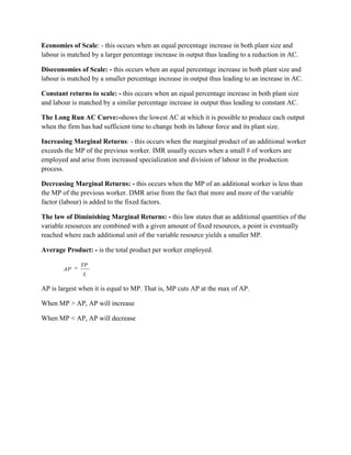 Economies of Scale: - this occurs when an equal percentage increase in both plant size and
labour is matched by a larger percentage increase in output thus leading to a reduction in AC.

Diseconomies of Scale: - this occurs when an equal percentage increase in both plant size and
labour is matched by a smaller percentage increase in output thus leading to an increase in AC.

Constant returns to scale: - this occurs when an equal percentage increase in both plant size
and labour is matched by a similar percentage increase in output thus leading to constant AC.

The Long Run AC Curve:-shows the lowest AC at which it is possible to produce each output
when the firm has had sufficient time to change both its labour force and its plant size.

Increasing Marginal Returns: - this occurs when the marginal product of an additional worker
exceeds the MP of the previous worker. IMR usually occurs when a small # of workers are
employed and arise from increased specialization and division of labour in the production
process.

Decreasing Marginal Returns: - this occurs when the MP of an additional worker is less than
the MP of the previous worker. DMR arise from the fact that more and more of the variable
factor (labour) is added to the fixed factors.

The law of Diminishing Marginal Returns: - this law states that as additional quantities of the
variable resources are combined with a given amount of fixed resources, a point is eventually
reached where each additional unit of the variable resource yields a smaller MP.

Average Product: - is the total product per worker employed.

              TP
        AP
               L

AP is largest when it is equal to MP. That is, MP cuts AP at the max of AP.

When MP > AP, AP will increase

When MP < AP, AP will decrease
 