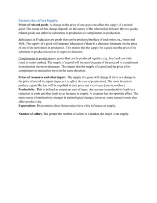Factors that affect Supply:
Prices of related goods: A change in the price of one good can affect the supply of a related
good. The nature of this change depends on the nature of the relationship between the two goods;
related goods can either be substitutes in production or compliments in production.

Substitutes in Production are goods that can be produced in place of each other, eg., butter and
Milk. The supply of a good will increase/ (decrease) if there is a decrease/ (increase) in the price
of one of its substitutes in production. This means that the supply for a good and the price of its
substitute in production moves in opposite direction.

Complements in productionare goods that can be produced together, e.g., beef and cow hide
[used to make leather]. The supply of a good will increase/decrease if the price of its compliment
in production increases/decreases. This means that the supply of a good and the price of its
complement in production move in the same direction.

Prices of resources and other inputs: The supply of a good will change if there is a change in
the price of one of its inputs [input prices affect the cost of production]. The more it costs to
produce a good the less will be supplied at each price and vice-versa {ceteris paribus.}
Productivity: This is defined as output per unit of input. An increase in productivity leads to a
reduction in costs and thus leads to an increase in supply. A decrease has the opposite effect. The
main source of productivity changes is technological change; however, some natural events also
affect productivity.
Expectations: Expectations about future prices have a big influence on supply.

Number of sellers: The greater the number of sellers in a market, the larger is the supply.
 