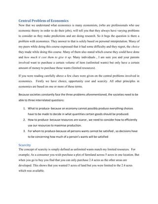 Central Problem of Economics
Now that we understand what economics is many economists, (who are professionals who use
economic theory in order to do their jobs), will tell you that they always have varying problems
to consider as they make predictions and are doing research. So it begs the question is there a
problem with economics. They answer to that is solely based on personal interpretation. Many of
my peers while doing this course expressed that it had some difficulty and they regret, the choice
they made while doing this course. Many of them also stated which course they could have done
and how much it cost them to give it up. Many individuals , I am sure you and your parents
involved want to purchase a certain volume of item (unlimited wants) but only have a certain
amount of money to purchase those wants (limited resources).

If you were reading carefully above a few clues were given on the central problems involved in
economics.   Firstly we have choice, opportunity cost and scarcity. All other principles in
economics are based on one or more of these terms.

Because societies constantly face the three problems aforementioned, the societies need to be
able to three interrelated questions:

   1. What to produce- because an economy cannot possibly produce everything choices
       have to be made to decide in what quantities certain goods should be produced.
   2. How to produce- because resources are scarce , we need to consider how to efficiently
       use our resources to maximise production.
   3. For whom to produce-because all persons wants cannot be satisfied , so decisions have
       to be concerning how much of a person’s wants will be satisfied

Scarcity
The concept of scarcity is simply defined as unlimited wants match my limited resources. For
example; As a consumer you wish purchase a plot of farmland across 5 acres in one location. But
when you go to buy you find that you can only purchase 2.4 acres as the other areas are
developed. This shows that you wanted 5 acres of land but you were limited to the 2.4 acres
which was available.
 