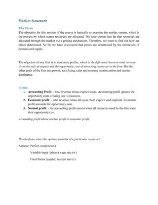 Market Structure

The Firm
The objective for this portion of the course is basically to examine the market system, which is
the process by which scarce resources are allocated. We have shown thus far that resources are
allocated through the market via a pricing mechanism. Therefore, we want to find out how are
prices determined. So far we have discovered that prices are determined by the interaction of
demand and supply.



The objective of any firm is to maximize profits, which is the difference between total revenue
(from the sale of output) and the opportunity cost of attracting resources to the firm. But the
other goals of the firm are growth, satisficing, sales and revenue maximization and market
dominance.



Profits:
   1. Accounting Profit: - total revenue minus explicit costs. Accounting profit ignores the
      opportunity costs of using one‟s resources.
   2. Economic profit: - total revenue minus all costs (both explicit and implicit). Economic
      profit accounts for opportunity cost.
   3. Normal profit: - the accounting profit earned when all resources used by the firm earn
      their opportunity cost.

Accounting profit above normal profit is economic profit.




Howdo firms select the optimal quantity of a particular resource?

Assume: Perfect competition (

           Variable input (labour) wage rate (w)

           Fixed factor (capital) interest rate (r)
 