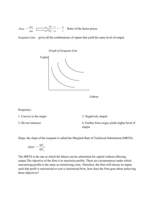 rise             TC / r    w
Slope                                    Ratio of the factor prices
         run              TC / w     r

Isoquant Line: - gives all the combinations of inputs that yield the same level of output.



                          Graph of Isoquant Line

                  Capital




                                                            Labour



Properties:

1. Convex to the origin                              3. Negatively sloped

2. Do not intersect                                  4. Further from origin yields higher level of
                                                     output


Slope: the slope of the isoquant is called the Marginal Rate of Technical Substitution (MRTS).

                 MP L
        MRTS
                 MP C

The MRTS is the rate at which the labour can be substituted for capital without affecting
output.The objective of the firm is to maximize profits. There are circumstances under which
maximizing profits is the same as minimizing costs. Therefore, the firm will choose its inputs
such that profit is maximized or cost is minimized.Now, how does the firm goes about achieving
these objectives?
 