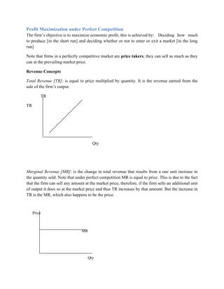 Profit Maximization under Perfect Competition
The firm‟s objective is to maximize economic profit, this is achieved by: Deciding how much
to produce [in the short run] and deciding whether or not to enter or exit a market [in the long
run]

Note that firms in a perfectly competitive market are price takers; they can sell as much as they
can at the prevailing market price.

Revenue Concepts

Total Revenue [TR]: is equal to price multiplied by quantity. It is the revenue earned from the
sale of the firm‟s output.

         TR

TR




                                       Qty




Marginal Revenue [MR]: is the change in total revenue that results from a one unit increase in
the quantity sold. Note that under perfect competition MR is equal to price. This is due to the fact
that the firm can sell any amount at the market price, therefore, if the firm sells an additional unit
of output it does so at the market price and thus TR increases by that amount. But the increase in
TR is the MR, which also happens to be the price.



     Price



                                MR




                                    Qty
 
