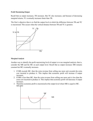 Profit Maximizing Output

Recall that as output increases, TR increases. But TC also increases; and because of decreasing
marginal returns, TC eventually increases faster than TR.

The firm‟s objective then is to find the output level at which the difference between TR and TC
is maximized. This occurs when the vertical distance between TR and TC is greatest.

                             TC TR

  TC & TR




                                       Qty



Marginal Analysis

Another way to identify the profit maximizing level of output is to use marginal analysis; that is,
consider the MR and the MC at each output level. Recall that as output increases MR remains
constant but MC eventually increases.

   1. If MR exceeds MC, then the extra revenue from selling one more unit exceeds the extra
      cost incurred to produce it. This implies that economic profit will increase if output
      increases.
   2. If MR is less than MC, then the extra revenue from selling one more unit is less than the
      extra cost incurred to produce it. This implies that economic profit will decrease if output
      increases.
   3. Therefore economic profit is maximized at the output level where MR is equal to MC.
       MR &MC



                                             MC

                                                        MR
 