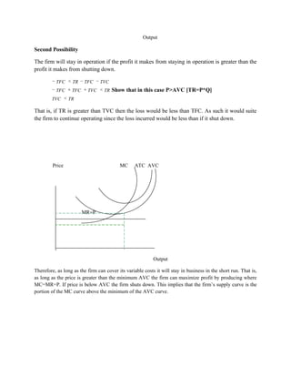 Output

Second Possibility

The firm will stay in operation if the profit it makes from staying in operation is greater than the
profit it makes from shutting down.

          TFC      TR   TFC     TVC
          TFC     TFC     TVC     TR   Show that in this case P>AVC [TR=P*Q]
        TVC      TR

That is, if TR is greater than TVC then the loss would be less than TFC. As such it would suite
the firm to continue operating since the loss incurred would be less than if it shut down.




         Price                            MC      ATC AVC




                        MR=P




                                                           Output

Therefore, as long as the firm can cover its variable costs it will stay in business in the short run. That is,
as long as the price is greater than the minimum AVC the firm can maximize profit by producing where
MC=MR=P. If price is below AVC the firm shuts down. This implies that the firm‟s supply curve is the
portion of the MC curve above the minimum of the AVC curve.
 