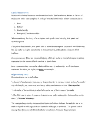 Limited resources
In economics limited resources are characterized under four broad areas, known as Factors of
Production. These areas comprise of all major branches of resources and are characterized as:

    1. Land
    2. Labour
    3. Capital goods
    4. Enterprise(Entrepreneurship)

When considering the theory of scarcity two main goods come into play, free goods and
economic goods.

Free goods- In economics, free goods refer to items of consumption (such as air and fresh water)
that are useful to people, are naturally in abundant supply, and needs no conscious effort
to obtain.

Economics goods- These are consumable items which are useful to people but scarce in relation
to demand, so that human effort is required to obtain them.

In an exam most timse you can be asked to define scarcity and another word, but always
remember that while you define you must give examples.

Opportunity costs
Opportunity cost can be defined as:

“...the cost of an alternative that must be forgone in order to pursue a certain action. Put another
way, the benefits you could have received by taking an alternative action.”(Investopedia)

“... the value of the next-highest-valued alternative use of that resource.”(econlib)

“...The difference in   return between an investment one makes and another that one chose not to
make.”(Financial dictionary)

The concept of opportunity cost as outlined by the definitions, indicate that a choice has to be
made in regards to which good or service should be bought or produced. The general task of
making these decisions is left to individuals, householder, firms and the government.
 