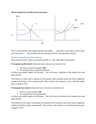 Market Equilibrium and SR profit maximization

      Price

                                                                                        MC

                                  S                                                              ATC

                                                                                       MR=P



D



                                         Qty



Price is determined by the market demand and supply……each firm is then able to sell all they
can at that price…….thus the demand curve facing each firm is flat [perfectly elastic].

Perfect competition in the long run
In the long run firm‟s make zero economic profit; i.e., they only make normal profit.

If economic profit existed in the short run it will act as an incentive for

        1. new firms to enter the market OR
        2. for existing firms to expand production
In either case market supply will increase…..this will cause a reduction in the market price and
hence profits.

This process of entry and or expansion will continue until economic profit has been completely
eroded and all that is left s normal profit. That is firms will continue to enter until the market
price is equal to ATC.

If economic loss existed in the short run it will act as an incentive for

        1. firms to exit the market OR
        2. for existing firms to cut production
In either case market supply will decrease…..this will cause an increase in the market price and
hence profits.

This process of exit and or contraction will continue until economic losses have been completely
eroded and all that is left s normal profit. That is firms will continue to exit until the market price
is equal to ATC.
 
