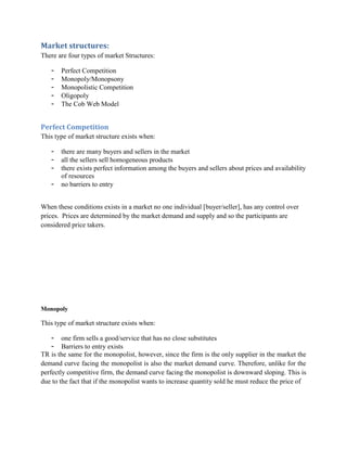 Market structures:
There are four types of market Structures:

   -   Perfect Competition
   -   Monopoly/Monopsony
   -   Monopolistic Competition
   -   Oligopoly
   -   The Cob Web Model


Perfect Competition
This type of market structure exists when:

   -   there are many buyers and sellers in the market
   -   all the sellers sell homogeneous products
   -   there exists perfect information among the buyers and sellers about prices and availability
       of resources
   -   no barriers to entry


When these conditions exists in a market no one individual [buyer/seller], has any control over
prices. Prices are determined by the market demand and supply and so the participants are
considered price takers.




Monopoly

This type of market structure exists when:

    - one firm sells a good/service that has no close substitutes
    - Barriers to entry exists
TR is the same for the monopolist, however, since the firm is the only supplier in the market the
demand curve facing the monopolist is also the market demand curve. Therefore, unlike for the
perfectly competitive firm, the demand curve facing the monopolist is downward sloping. This is
due to the fact that if the monopolist wants to increase quantity sold he must reduce the price of
 