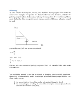 Monopoly
TR is the same for the monopolist, however, since the firm is the only supplier in the market the
demand curve facing the monopolist is also the market demand curve. Therefore, unlike for the
perfectly competitive firm, the demand curve facing the monopolist is downward sloping. This is
due to the fact that if the monopolist wants to increase quantity sold he must reduce the price of
the good.



            Price




               Loss

                          Gain       D = AR

                                                  Qty

Average Revenue [AR] is to revenue per unit sold.

        TR
AR
        Q

Since   TR      P *Q
TR
        P      AR     P
 Q

Note that this is the same for the perfectly competitive firm. The AR curve is the same as the
demand curve.



The relationship between P and MR is different in monopoly than in Perfect competition.
Specifically, for the monopolist the MR is less than P. As the firm increase output MR falls. This
occurs for two reasons:

        1. the amount received from selling another unit declines [since price drops]
        2. the revenue forgone by selling all units at this lower price increases [since all units
           must now be sold at the lower price]
 