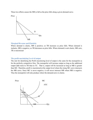 These two effects causes the MR to fall as the price falls along a given demand curve.

Price




                               D

                                      Qty

                         MR

Marginal Revenue and Elasticity
Where demand is elastic, MR is positive; so TR increases as price falls. Where demand is
inelastic, MR is negative; so TR decreases as price falls. Where demand is unit elastic, MR zero;
TR is maximized



The profit maximizing Level of output
The rule for identifying the Profit maximizing level of output is the same for the monopolist as
for the perfectly competitive firm. The monopolist will increase output as long as the additional
output adds more to TR than to TC. That is, output will be increased as long as MR is greater
than MC. Therefore, profit is maximized at the output level where the rising MC curve intersects
the MR curve. Since MC is never negative, it will never intersect MR where MR is negative.
Thus the monopolist will only produce where the demand curve is elastic.



        Price                               MC

                                             ATC



                Profit

                                     D



                              MR                 Qty
 