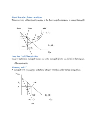 Short Run shut down condition
The monopolist will continue to operate in the short run as long as price is greater than AVC.



      Price          Loss               ATC

                                            AVC

                                   MC



                                              D=AR
                         MR

                                              Qty

Long Run Profit Maximization
Since by definition, monopoly means one seller monopoly profits can persist in the long run.

   - Barriers to entry

Monopoly and PC
A monopoly will produce less and charge a higher price than under perfect competition.

     Price



        Pm                    MC

       Pc



                            MR            D=AR

                         Am QC                  Qty

                           MR
 