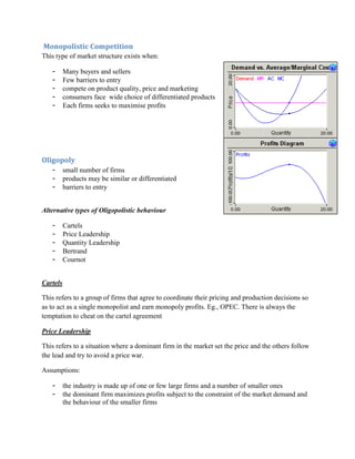 Monopolistic Competition
This type of market structure exists when:

   -      Many buyers and sellers
   -      Few barriers to entry
   -      compete on product quality, price and marketing
   -      consumers face wide choice of differentiated products
   -      Each firms seeks to maximise profits




Oligopoly
   -      small number of firms
   -      products may be similar or differentiated
   -      barriers to entry


Alternative types of Oligopolistic behaviour

   -      Cartels
   -      Price Leadership
   -      Quantity Leadership
   -      Bertrand
   -      Cournot


Cartels

This refers to a group of firms that agree to coordinate their pricing and production decisions so
as to act as a single monopolist and earn monopoly profits. Eg., OPEC. There is always the
temptation to cheat on the cartel agreement

Price Leadership

This refers to a situation where a dominant firm in the market set the price and the others follow
the lead and try to avoid a price war.

Assumptions:

   -      the industry is made up of one or few large firms and a number of smaller ones
   -      the dominant firm maximizes profits subject to the constraint of the market demand and
          the behaviour of the smaller firms
 