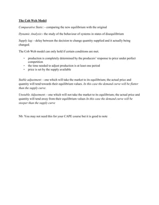 The Cob Web Model

Comparative Static: - comparing the new equilibrium with the original

Dynamic Analysis:- the study of the behaviour of systems in states of disequilibrium

Supply lag: - delay between the decision to change quantity supplied and it actually being
changed.

The Cob Web model can only hold if certain conditions are met.

   -   production is completely determined by the producers‟ response to price under perfect
       competition
   -   the time needed to adjust production is at least one period
   -   price is set by the supply available


Stable adjustment: - one which will take the market to its equilibrium; the actual price and
quantity will tend towards their equilibrium values. In this case the demand curve will be flatter
than the supply curve.

Unstable Adjustment: - one which will not take the market to its equilibrium; the actual price and
quantity will tend away from their equilibrium values In this case the demand curve will be
steeper than the supply curve



Nb: You may not need this for your CAPE course but it is good to note
 