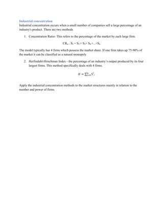 Industrial concentration
Industrial concentration occurs when a small number of companies sell a large percentage of an
industry's product. There are two methods

   1. Concentration Ratio- This refers to the percentage of the market by each large firm.

                                  CRn = S1 + S2 + S3+ S4 +...+Sn

The model typically has 4 firms which possess the market share. If one firm takes up 75-90% of
the market it can be classified as a natural monopoly

   2. Herfindahl-Hirschman Index - the percentage of an industry‟s output produced by its four
      largest firms. This method specifically deals with 4 firms.

                                                          2
                                                              i




Apply the industrial concentration methods to the market structures mainly in relation to the
number and power of firms.
 