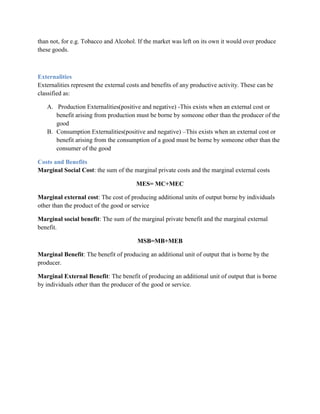 than not, for e.g. Tobacco and Alcohol. If the market was left on its own it would over produce
these goods.



Externalities
Externalities represent the external costs and benefits of any productive activity. These can be
classified as:

   A. Production Externalities(positive and negative) -This exists when an external cost or
      benefit arising from production must be borne by someone other than the producer of the
      good
   B. Consumption Externalities(positive and negative) –This exists when an external cost or
      benefit arising from the consumption of a good must be borne by someone other than the
      consumer of the good

Costs and Benefits
Marginal Social Cost: the sum of the marginal private costs and the marginal external costs

                                        MES= MC+MEC

Marginal external cost: The cost of producing additional units of output borne by individuals
other than the product of the good or service

Marginal social benefit: The sum of the marginal private benefit and the marginal external
benefit.

                                        MSB=MB+MEB

Marginal Benefit: The benefit of producing an additional unit of output that is borne by the
producer.

Marginal External Benefit: The benefit of producing an additional unit of output that is borne
by individuals other than the producer of the good or service.
 