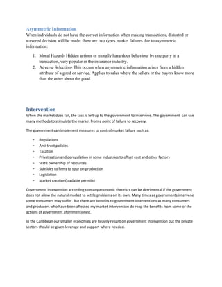 Asymmetric Information
When individuals do not have the correct information when making transactions, distorted or
wavered decision will be made: there are two types market failures due to asymmetric
information:

   1. Moral Hazard- Hidden actions or morally hazardous behaviour by one party in a
      transaction, very popular in the insurance industry.
   2. Adverse Selection- This occurs when asymmetric information arises from a hidden
      attribute of a good or service. Applies to sales where the sellers or the buyers know more
      than the other about the good.




Intervention
When the market does fail, the task is left up to the government to intervene. The government can use
many methods to stimulate the market from a point of failure to recovery.

The government can implement measures to control market failure such as:

   -   Regulations
   -   Anti-trust policies
   -   Taxation
   -   Privatisation and deregulation in some industries to offset cost and other factors
   -   State ownership of resources
   -   Subsides to firms to spur on production
   -   Legislation
   -   Market creation(tradable permits)

Government intervention according to many economic theorists can be detrimental if the government
does not allow the natural market to settle problems on its own. Many times as governments intervene
some consumers may suffer. But there are benefits to government interventions as many consumers
and producers who have been affected my market intervention do reap the benefits from some of the
actions of government aforementioned.

In the Caribbean our smaller economies are heavily reliant on government intervention but the private
sectors should be given leverage and support where needed.
 