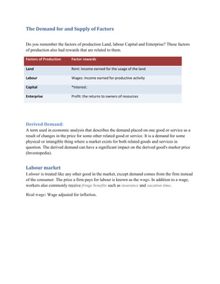 The Demand for and Supply of Factors

Do you remember the factors of production Land, labour Capital and Enterprise? These factors
of production also had rewards that are related to them.

Factors of Production     Factor rewards

Land                      Rent: Income earned for the usage of the land

Labour                    Wages: Income earned for productive activity

Capital                   *Interest:

Enterprise                Profit: the returns to owners of resources




Derived Demand:
A term used in economic analysis that describes the demand placed on one good or service as a
result of changes in the price for some other related good or service. It is a demand for some
physical or intangible thing where a market exists for both related goods and services in
question. The derived demand can have a significant impact on the derived good's market price
(Investopedia).


Labour market
Labour is treated like any other good in the market, except demand comes from the firm instead
of the consumer. The price a firm pays for labour is known as the wage. In addition to a wage,
workers also commonly receive fringe benefits such as insurance and vacation time.

Real wage: Wage adjusted for inflation.
 