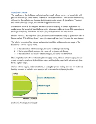 Supply of Labour
The supply curve for the labour market shows how much labour workers or households will
provide at each wage.There are two alternatives for each household‟s time: leisure andworking
at home.As the market wage changes, decisions concerning work will also change. There are
two effects of a wage change, which work in opposite directions:

Substitution effect: If the marginal benefit of leisure or working at home is higher than the
market wage, the household should choose either leisure or working at home. This means that as
the wage rises (falls), households are more (less) likely to choose the labor market.

Income effect: As the wage rises (falls), households are less (more) likely to spend more time in
labour market. With a higher (lower) wage, they can work less (more) to make the same income.

The relative strengths of the income and substitution effects will determine the shape of the
household‟s labour supply curve.

    If the substitution effect is stronger, the curve will be upward sloping.
    If the income effect is stronger, the curve will be downward sloping.
    If the substitution and income effects are equal, the curve will be vertical.

Most people have a backward-bending labour supply curve, which is upward sloping for low
wages, vertical or nearly vertical at higher wages, and bends backward with a downward slope
for the highest wages.

Market labour supply, on the other hand, is a straight, upward sloping line. It is not backward-
bending because, as a whole, more workers will be attracted to higher-paying jobs.




Backward-Bending Labour Supply
 