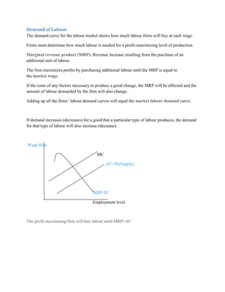Demand of Labour
The demand curve for the labour market shows how much labour firms will buy at each wage.

Firms must determine how much labour is needed for a profit-maximizing level of production.

Marginal revenue product (MRP): Revenue increase resulting from the purchase of an
additional unit of labour.

The firm maximizes profits by purchasing additional labour until the MRP is equal to
the market wage.

If the costs of any factors necessary to produce a good change, the MRP will be affected and the
amount of labour demanded by the firm will also change.

Adding up all the firms‟ labour demand curves will equal the market labour demand curve.



If demand increases (decreases) for a good that a particular type of labour produces, the demand
for that type of labour will also increase (decrease).



Wage Rate

                                       MC

                                            AC=W(Supply)




                                     MRP=D

                                     Employment level



The profit maximising firm will hire labour until MRP=AC
 