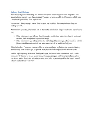 Labour Equilibrium
As with other goods, the supply and demand for labour create anequilibrium wage rate and
quantity in the market when they are equal.There are several possible inefficiencies, which may
cause the wage to differ from equilibrium:

Income tax: Workers pay a tax on their income, and it affects the amount of time they are
willing to work.

Minimum wage: The government sets in the market a minimum wage, which firms are forced to
pay.

    If the minimum wage is lower than the market equilibrium wage, then there is no impact
     because firms will pay the equilibrium wage.
    If the minimum wage is higher than the market equilibrium wage, labour supplied will be
     higher than labour demanded, and some workers will be unable to find jobs.

Discrimination: Firms may choose to hire or set wages based on factors that are not related to
productivity, such as race, age, or gender. Non-profit maximizing decisions are inefficient.

Unions By bargaining with firms for higher wages, unions decrease demand for labor. Some
workers will then move to non-union firms, which can compete with lower costs because they
pay lower wages. However, union firms often have other benefits that offset the higher cost of
labour, such as lower turnover.
 