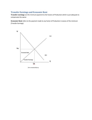 Transfer Earnings and Economic Rent
Transfer earnings are the minimum payment to the Factors of Production which is just adequate to
compensate the owner

Economic Rent refers to the payment made to any Factor of Production in excess of the minimum
(Transfer Earnings)
 