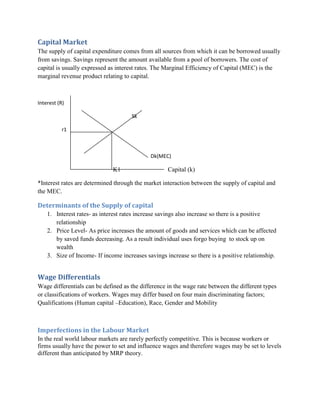 Capital Market
The supply of capital expenditure comes from all sources from which it can be borrowed usually
from savings. Savings represent the amount available from a pool of borrowers. The cost of
capital is usually expressed as interest rates. The Marginal Efficiency of Capital (MEC) is the
marginal revenue product relating to capital.



Interest (R)

                                      Sk

           r1



                                             Dk(MEC)

                              K1                    Capital (k)

*Interest rates are determined through the market interaction between the supply of capital and
the MEC.

Determinants of the Supply of capital
    1. Interest rates- as interest rates increase savings also increase so there is a positive
       relationship
    2. Price Level- As price increases the amount of goods and services which can be affected
       by saved funds decreasing. As a result individual uses forgo buying to stock up on
       wealth
    3. Size of Income- If income increases savings increase so there is a positive relationship.


Wage Differentials
Wage differentials can be defined as the difference in the wage rate between the different types
or classifications of workers. Wages may differ based on four main discriminating factors;
Qualifications (Human capital –Education), Race, Gender and Mobility



Imperfections in the Labour Market
In the real world labour markets are rarely perfectly competitive. This is because workers or
firms usually have the power to set and influence wages and therefore wages may be set to levels
different than anticipated by MRP theory.
 