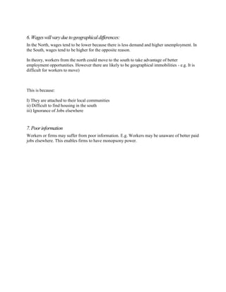6. Wages will vary due to geographical differences:
In the North, wages tend to be lower because there is less demand and higher unemployment. In
the South, wages tend to be higher for the opposite reason.

In theory, workers from the north could move to the south to take advantage of better
employment opportunities. However there are likely to be geographical immobilities - e.g. It is
difficult for workers to move)



This is because:

I) They are attached to their local communities
ii) Difficult to find housing in the south
iii) Ignorance of Jobs elsewhere



7. Poor information
Workers or firms may suffer from poor information. E.g. Workers may be unaware of better paid
jobs elsewhere. This enables firms to have monopsony power.
 