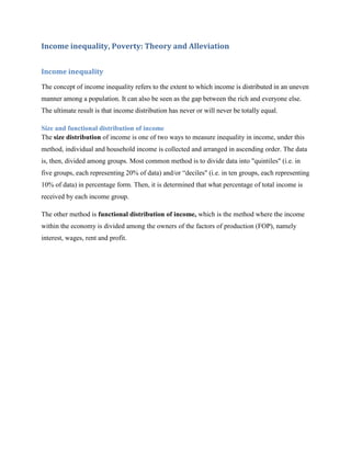 Income inequality, Poverty: Theory and Alleviation


Income inequality

The concept of income inequality refers to the extent to which income is distributed in an uneven
manner among a population. It can also be seen as the gap between the rich and everyone else.
The ultimate result is that income distribution has never or will never be totally equal.

Size and functional distribution of income
The size distribution of income is one of two ways to measure inequality in income, under this
method, individual and household income is collected and arranged in ascending order. The data
is, then, divided among groups. Most common method is to divide data into "quintiles" (i.e. in
five groups, each representing 20% of data) and/or “deciles" (i.e. in ten groups, each representing
10% of data) in percentage form. Then, it is determined that what percentage of total income is
received by each income group.

The other method is functional distribution of income, which is the method where the income
within the economy is divided among the owners of the factors of production (FOP), namely
interest, wages, rent and profit.
 