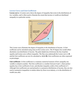 Lorenz Curve and Gini Coefficient
Lorenz curve: A Lorenz curve shows the degree of inequality that exists in the distributions of
two variables, and is often used to illustrate the extent that income or wealth are distributed
unequally in a particular society.




This Lorenz curve illustrates the degree of inequality in the distribution of income. A Gini
coefficient can be calculated using areas on this Lorenz curve. The 45 degree line would reflect
absolutely even distribution of income. The pink shaded area A between the line of perfect
equality and Lorenz curve reflects inequality. The blue area underneath the Lorenz curve is B,
and the Gini coefficient can now be calculated as A/(A+B). Gini coefficients are often expressed
as percentages

Gini coefficient: A Gini coefficient is a summary numerical measure of how unequally one
variable is related to another. The Gini coefficient is a number between 0 and 1, where perfect
equality has a Gini coefficient of zero, and absolute inequality yields a Gini coefficient of 1.
Although Gini coefficients are used primarily to summarize distributions of income, they are also
used to summarize inequalities in market shares by firms in an industry, or in the distribution of
wealth (unc.edu)
 