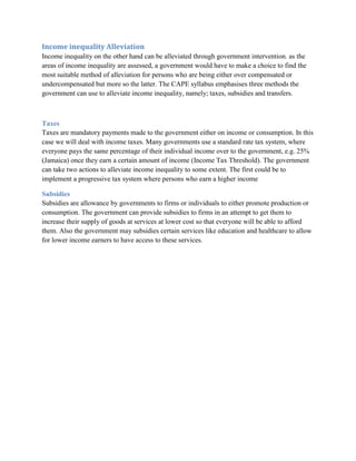 Income inequality Alleviation
Income inequality on the other hand can be alleviated through government intervention. as the
areas of income inequality are assessed, a government would have to make a choice to find the
most suitable method of alleviation for persons who are being either over compensated or
undercompensated but more so the latter. The CAPE syllabus emphasises three methods the
government can use to alleviate income inequality, namely; taxes, subsidies and transfers.



Taxes
Taxes are mandatory payments made to the government either on income or consumption. In this
case we will deal with income taxes. Many governments use a standard rate tax system, where
everyone pays the same percentage of their individual income over to the government, e.g. 25%
(Jamaica) once they earn a certain amount of income (Income Tax Threshold). The government
can take two actions to alleviate income inequality to some extent. The first could be to
implement a progressive tax system where persons who earn a higher income

Subsidies
Subsidies are allowance by governments to firms or individuals to either promote production or
consumption. The government can provide subsidies to firms in an attempt to get them to
increase their supply of goods at services at lower cost so that everyone will be able to afford
them. Also the government may subsidies certain services like education and healthcare to allow
for lower income earners to have access to these services.
 