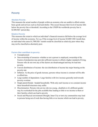 Poverty

Absolute Poverty
This measures the actual number of people within an economy who are unable to afford certain
basic goods and services such as food and shelter. This occurs because their level of income falls
below the poverty line or threshold. According to the UNDP the worldwide poverty line is
$2.00USD / person/day.

Relative Poverty
This measures the extent to which an individual‟s financial resources fall below the average level
of income within the economy. For e.g. If the average level of income $3,000 USD /month then
an individual who earns $1,700USD / month would be classified as relatively poor where they
may not be classified as absolutely poor.



Factors that contribute to poverty:
    Unemployment
    Non-ownership of resources- whether or not a person is employed, ownership of the
      Factors of production may provide sufficient income to afford a higher standard of living.
      Persons who do not own any of the factors are disadvantaged and may be lead into
      poverty.
    Uneven distribution of income- the size distribution of income has major bearing on the
      poverty rate
    Inflation- As the price of goods increase, persons whose income is constant will be able
      to afford less.
    Large number of dependents- Large families with low increase generally tend towards
      poverty overtime
    Single parent/female –headed households- With only one4 income or no constant income
      these household structures may suffer.
    Discrimination- Persons who are too old, too young , disabled or of a different gender
      may be overlooked for the jobs available thus leading to little or no income to them or
      their families which can lead to poverty
    Social and Physical environment-Drought, Inner City or tent city communities may lead
      to persons being out of work thus having little or no income which can lead to poverty.
 