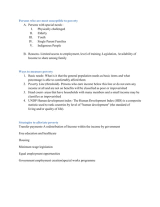 Persons who are most susceptible to poverty
   A. Persons with special needs :
         I.  Physically challenged
        II.  Elderly
       III.  Youth
       IV.   Single Parent Families
        V.   Indigenous People

   B. Reasons- Limited access to employment, level of training, Legislation, Availability of
      Income to share among family



Ways to measure poverty
  1. Basic needs- What is it that the general population needs as basic items and what
      percentage is able to comfortably afford them
  2. Poverty Line (threshold)- Persons who earn income below this line or do not earn any
      income at all and are not on benefits will be classified as poor or impoverished
  3. Head count- areas that have households with many members and a small income may be
      classifies as impoverished
  4. UNDP Human development index- The Human Development Index (HDI) is a composite
      statistic used to rank countries by level of "human development" (the standard of
      living and/or quality of life).



Strategies to alleviate poverty
Transfer payments-A redistribution of Income within the income by government

Free education and healthcare

Housing

Minimum wage legislation

Equal employment opportunities

Government employment creation(special works programme
 