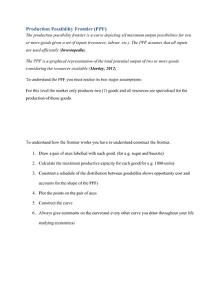 Production Possibility Frontier (PPF)
The production possibility frontier is a curve depicting all maximum output possibilities for two
or more goods given a set of inputs (resources, labour, etc.). The PPF assumes that all inputs
are used efficiently (Investopedia).

The PPF is a graphical representation of the total potential output of two or more goods
considering the resources available (Mortley, 2012).

To understand the PPF you must realise its two major assumptions:

For this level the market only produces two (2) goods and all resources are specialised for the
production of those goods.




To understand how the frontier works you have to understand construct the frontier.

   1. Draw a pair of axes labelled with each good. (for e.g. sugar and bauxite)

   2. Calculate the maximum productive capacity for each good(for e.g. 1000 units)

   3. Construct a schedule of the distribution between goods(this shows opportunity cost and

       accounts for the shape of the PPF)

   4. Plot the points on the pair of axes

   5. Construct the curve

   6. Always give comments on the curve(and every other curve you draw throughout your life

       studying economics)
 