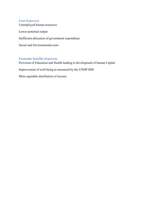 Cost of poverty
Unemployed human resources

Lower potential output

Inefficient allocation of government expenditure

Social and Environmental costs



Economic benefits of poverty
Provision of Education and Health leading to development of human Capital

Improvement of well-being as measured by the UNDP HDI

More equitable distribution of income
 
