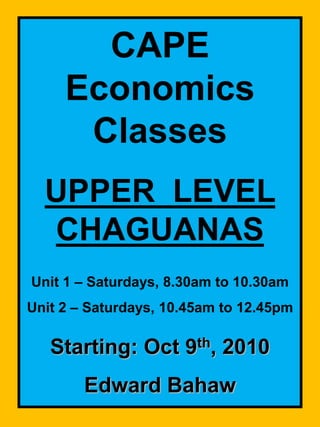 CAPE Economics Classes UPPER  LEVEL  CHAGUANAS Unit 1 – Saturdays, 8.30am to 10.30am Unit 2 – Saturdays,10.45am to 12.45pm Starting: Oct 9th, 2010 Edward Bahaw 