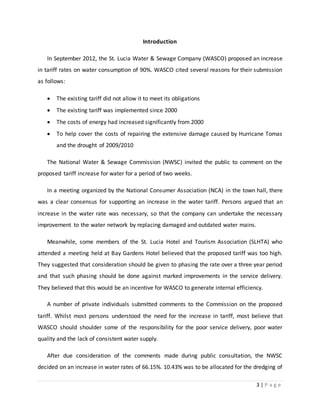 3 | P a g e
Introduction
In September 2012, the St. Lucia Water & Sewage Company (WASCO) proposed an increase
in tariff rates on water consumption of 90%. WASCO cited several reasons for their submission
as follows:
 The existing tariff did not allow it to meet its obligations
 The existing tariff was implemented since 2000
 The costs of energy had increased significantly from 2000
 To help cover the costs of repairing the extensive damage caused by Hurricane Tomas
and the drought of 2009/2010
The National Water & Sewage Commission (NWSC) invited the public to comment on the
proposed tariff increase for water for a period of two weeks.
In a meeting organized by the National Consumer Association (NCA) in the town hall, there
was a clear consensus for supporting an increase in the water tariff. Persons argued that an
increase in the water rate was necessary, so that the company can undertake the necessary
improvement to the water network by replacing damaged and outdated water mains.
Meanwhile, some members of the St. Lucia Hotel and Tourism Association (SLHTA) who
attended a meeting held at Bay Gardens Hotel believed that the proposed tariff was too high.
They suggested that consideration should be given to phasing the rate over a three year period
and that such phasing should be done against marked improvements in the service delivery.
They believed that this would be an incentive for WASCO to generate internal efficiency.
A number of private individuals submitted comments to the Commission on the proposed
tariff. Whilst most persons understood the need for the increase in tariff, most believe that
WASCO should shoulder some of the responsibility for the poor service delivery, poor water
quality and the lack of consistent water supply.
After due consideration of the comments made during public consultation, the NWSC
decided on an increase in water rates of 66.15%. 10.43% was to be allocated for the dredging of
 