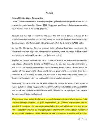 37 | P a g e
Analysis
Factors Affecting Water Consumption
The first law of demand states that the quantity of a good demanded per period of time will fall
as price rises; ceteris paribus (Sloman, 2011). Hence, one would expect that water consumption
would fall as a result of the 66.15% price rise.
However, this may not necessarily be the case. The first law of demand is based on the
assumption of ceteris paribus; that all other factors are being held constant. In actuality though,
there are several other factors apart from price which affect the demand for WASCO water.
As stated by Mr. Martial, there are seasonal factors affecting boat water consumption. He
stated that consumption peaked from November to March, which would see a lot of visitors
from temperate regions which are very cold during that period.
Moreover, Mr. Martial explained that the population, in terms of the number of consumers was
also a factor affecting the demand for WASCO water. He said that expansions in the form of
new houses and housing developments would increase domestic water demand whilst the
creation of new government offices would increase government consumption. From these
comments it can be safely assumed that expansion in any other sector would increase its
demand e.g the creation of a new hotel would increase hotel consumption.
Furthermore, income is also a factor which affects the demand for water. It was shown in
studies by Saleem (2012), Nauges & Thomas (2000), Hoffmann et al (2006) and Renzetti (2002)
that Income has a positive correlation with water consumption, i.e. the higher one’s income,
the more water that they will demand.
Of these three other factors, the factor of seasonal changes in demand is held constant. Total
consumption before the tariff (2012) and after the tariff (2013) comprised of the same seasons
(months). For example, the total consumption before the tariff (2012) ran from the months
April – December. Likewise, the total consumption after the tariff increase (2013) represented
the period April – December. Hence, because the total consumption before the tariff and after
 