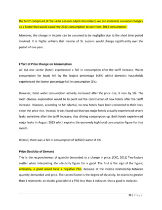 38 | P a g e
the tariff comprised of the same seasons (April-December), we can eliminate seasonal changes
as a factor that would cause the 2012 consumption to vary from 2013 consumption.
Moreover, the change in income can be assumed to be negligible due to the short time period
involved. It is highly unlikely that income of St. Lucians would change significantly over the
period of one year.
Effect of Price Change on Consumption
All but one sector (hotel) experienced a fall in consumption after the tariff increase. Water
consumption for boats fell by the largest percentage (48%) whilst domestic households
experienced the lowest percentage fall in consumption (1%).
However, hotel water consumption actually increased after the price rise; it rose by 5%. The
most obvious explanation would be to point out the construction of new hotels after the tariff
increase. However, according to Mr. Martial, no new hotels have been connected to their lines
since the price rise. Instead, it was found out that two major hotels actually experienced severe
leaks sometime after the tariff increase; thus driving consumption up. Both hotels experienced
major leaks in August 2013 which explains the extremely high hotel consumption figure for that
month.
Overall, there was a fall in consumption of WASCO water of 4%.
Price Elasticity of Demand
This is the responsiveness of quantity demanded to a change in price. (CXC, 2011) Two factors
matter when interpreting the elasticity figure for a good. The first is the sign of the figure;
ordinarily, a good would have a negative PED, because of the inverse relationship between
quantity demanded and price. The second factor is the degree of elasticity. An elasticity greater
than 1 represents an elastic good whilst a PED less than 1 indicates that a good is inelastic.
 