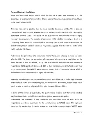 40 | P a g e
Factors Affecting PED of Water
There are three main factors which affect the PED of a good; how necessary it is, the
percentage of a consumer’s income that it takes up and the number & closeness of substitutes
to the good (Bahaw, 2011).
The more necessary a good is, then the more inelastic its demand will be. This is because
consumers will need to buy it whatever the price; a change in price has little effect on quantity
demanded (Sloman, 2011). The results of the questionnaire revealed that water is highly
necessary to consumers. The majority of consumers (67%) rated its necessity as 5 out of 5.
Converting these results to a mean level of necessity gives 4.4 of 5 which re-enforces the
already widely known fact that water is a very necessary good. This obviously is a factor for its
highly inelastic PED figure.
Furthermore, the percentage of a consumer’s income that a good takes up is also a key factor
affecting PED. The lower the percentage of a consumer’s income that a good takes up, the
more inelastic it will be (Bahaw, 2011). The questionnaire revealed that the majority of
respondents (90%) spend only between 1- 10% of their monthly income on WASCO water. Thus
it can be concluded that WASCO water accounts for very little of consumers’ income which is
another factor that contributes to its highly inelastic PED.
Moreover, the availability and closeness of substitutes also affects the PED of a good. The more
and closer substitutes available to the good, the more elastic it would be, as consumers would
easily be able to switch to other goods if its price changed. (Sloman, 2011).
In terms of the number of substitutes, the questionnaire revealed that there were only two
significant substitutes available to respondents; bottled water and rain-water.
Furthermore, the closeness of the substitutes was measured based on how much the
respondents used these substitutes for the same functions as WASCO water. This logic was
based on the premise that if a water source has very similar characteristics to WASCO water
 