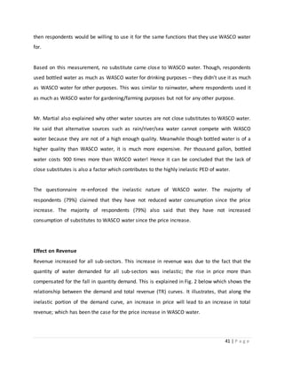 41 | P a g e
then respondents would be willing to use it for the same functions that they use WASCO water
for.
Based on this measurement, no substitute came close to WASCO water. Though, respondents
used bottled water as much as WASCO water for drinking purposes – they didn’t use it as much
as WASCO water for other purposes. This was similar to rainwater, where respondents used it
as much as WASCO water for gardening/farming purposes but not for any other purpose.
Mr. Martial also explained why other water sources are not close substitutes to WASCO water.
He said that alternative sources such as rain/river/sea water cannot compete with WASCO
water because they are not of a high enough quality. Meanwhile though bottled water is of a
higher quality than WASCO water, it is much more expensive. Per thousand gallon, bottled
water costs 900 times more than WASCO water! Hence it can be concluded that the lack of
close substitutes is also a factor which contributes to the highly inelastic PED of water.
The questionnaire re-enforced the inelastic nature of WASCO water. The majority of
respondents (79%) claimed that they have not reduced water consumption since the price
increase. The majority of respondents (79%) also said that they have not increased
consumption of substitutes to WASCO water since the price increase.
Effect on Revenue
Revenue increased for all sub-sectors. This increase in revenue was due to the fact that the
quantity of water demanded for all sub-sectors was inelastic; the rise in price more than
compensated for the fall in quantity demand. This is explained in Fig. 2 below which shows the
relationship between the demand and total revenue (TR) curves. It illustrates, that along the
inelastic portion of the demand curve, an increase in price will lead to an increase in total
revenue; which has been the case for the price increase in WASCO water.
 