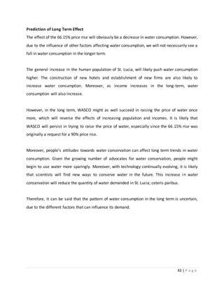43 | P a g e
Prediction of Long Term Effect
The effect of the 66.15% price rise will obviously be a decrease in water consumption. However,
due to the influence of other factors affecting water consumption, we will not necessarily see a
fall in water consumption in the longer term.
The general increase in the human population of St. Lucia, will likely push water consumption
higher. The construction of new hotels and establishment of new firms are also likely to
increase water consumption. Moreover, as income increases in the long-term, water
consumption will also increase.
However, in the long term, WASCO might as well succeed in raising the price of water once
more, which will reverse the effects of increasing population and incomes. It is likely that
WASCO will persist in trying to raise the price of water, especially since the 66.15% rise was
originally a request for a 90% price rise.
Moreover, people’s attitudes towards water conservation can affect long term trends in water
consumption. Given the growing number of advocates for water conservation, people might
begin to use water more sparingly. Moreover, with technology continually evolving, it is likely
that scientists will find new ways to conserve water in the future. This increase in water
conservation will reduce the quantity of water demanded in St. Lucia; ceteris paribus.
Therefore, it can be said that the pattern of water consumption in the long term is uncertain,
due to the different factors that can influence its demand.
 