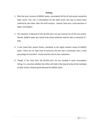 44 | P a g e
Findings
1. After the price increase of WASCO water, consumption fell for all sub-sectors except the
hotel sector. This rise in consumption for the hotel sector was due to severe leaks
suffered by two hotels after the tariff increase. Overall, there was a total decrease in
water consumption.
2. The elasticity of demand of the 66.15% price rise was inelastic for all the sub-sectors.
Overall, WASCO water was found to be almost perfectly inelastic with an elasticity of -
0.05.
3. It was found that several factors contribute to the highly inelastic nature of WASCO
water. These are; its high level of necessity, the fact that it constitutes only a small
percentage of consumers’ income and the lack of close substitutes.
4. Though in the short term, the 66.15% price rise has resulted in water consumption
falling, it is uncertain whether this effect will hold in the long term due to the multitude
of other factors influencing the demand for WASCO water.
 